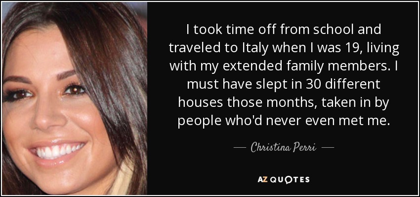 I took time off from school and traveled to Italy when I was 19, living with my extended family members. I must have slept in 30 different houses those months, taken in by people who'd never even met me. - Christina Perri