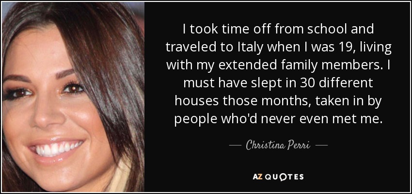 I took time off from school and traveled to Italy when I was 19, living with my extended family members. I must have slept in 30 different houses those months, taken in by people who'd never even met me. - Christina Perri