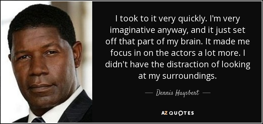 I took to it very quickly. I'm very imaginative anyway, and it just set off that part of my brain. It made me focus in on the actors a lot more. I didn't have the distraction of looking at my surroundings. - Dennis Haysbert