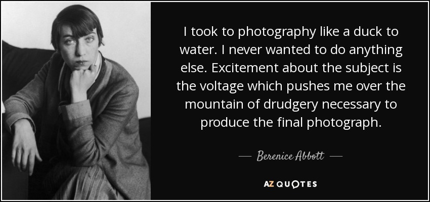 I took to photography like a duck to water. I never wanted to do anything else. Excitement about the subject is the voltage which pushes me over the mountain of drudgery necessary to produce the final photograph. - Berenice Abbott