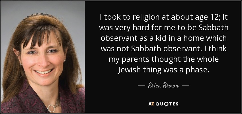 I took to religion at about age 12; it was very hard for me to be Sabbath observant as a kid in a home which was not Sabbath observant. I think my parents thought the whole Jewish thing was a phase. - Erica Brown