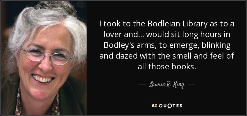 I took to the Bodleian Library as to a lover and ... would sit long hours in Bodley's arms, to emerge, blinking and dazed with the smell and feel of all those books. - Laurie R. King