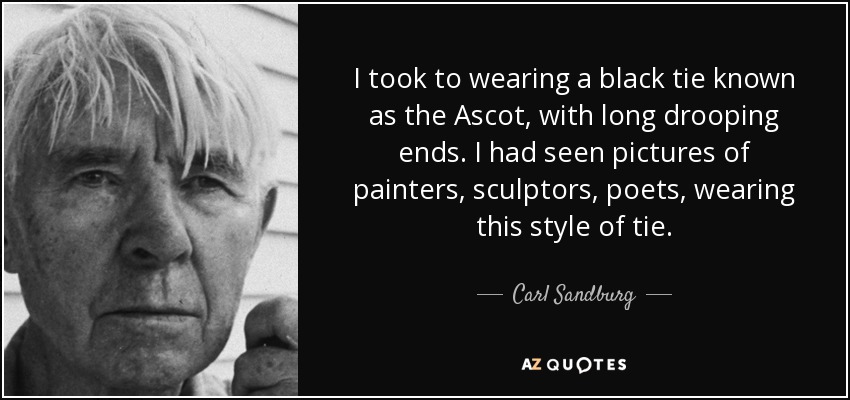 I took to wearing a black tie known as the Ascot, with long drooping ends. I had seen pictures of painters, sculptors, poets, wearing this style of tie. - Carl Sandburg