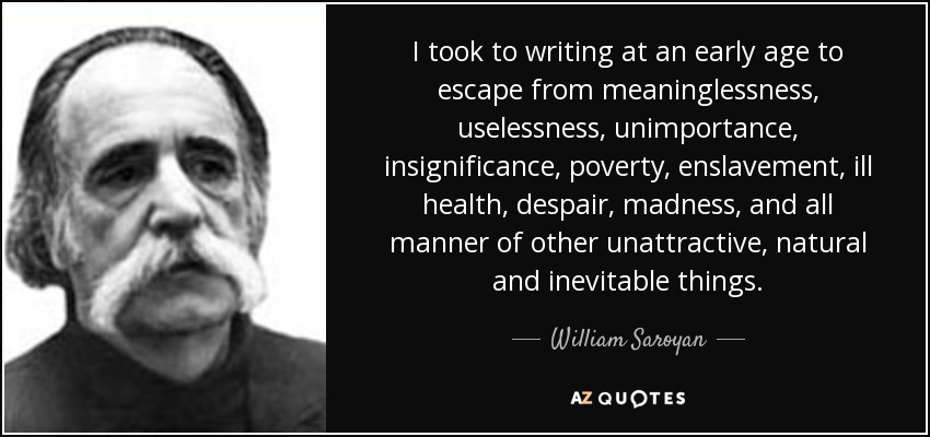 I took to writing at an early age to escape from meaninglessness, uselessness, unimportance, insignificance, poverty, enslavement, ill health, despair, madness, and all manner of other unattractive, natural and inevitable things. - William Saroyan