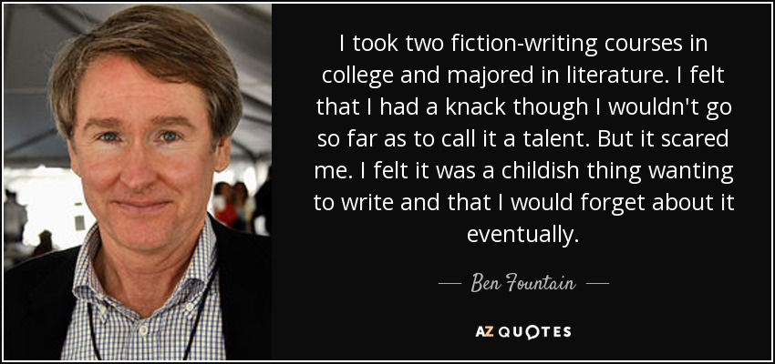 I took two fiction-writing courses in college and majored in literature. I felt that I had a knack though I wouldn't go so far as to call it a talent. But it scared me. I felt it was a childish thing wanting to write and that I would forget about it eventually. - Ben Fountain