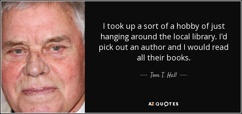 I took up a sort of a hobby of just hanging around the local library. I'd pick out an author and I would read all their books. - Tom T. Hall
