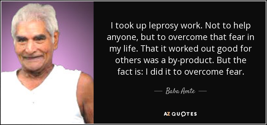 I took up leprosy work. Not to help anyone, but to overcome that fear in my life. That it worked out good for others was a by-product. But the fact is: I did it to overcome fear. - Baba Amte