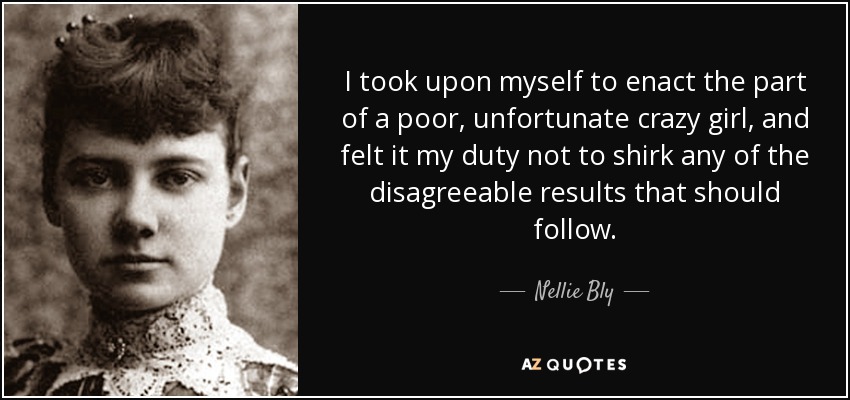 I took upon myself to enact the part of a poor, unfortunate crazy girl, and felt it my duty not to shirk any of the disagreeable results that should follow. - Nellie Bly