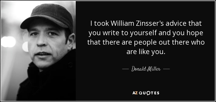 I took William Zinsser's advice that you write to yourself and you hope that there are people out there who are like you. - Donald Miller