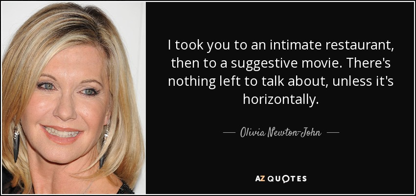 I took you to an intimate restaurant, then to a suggestive movie. There's nothing left to talk about, unless it's horizontally. - Olivia Newton-John