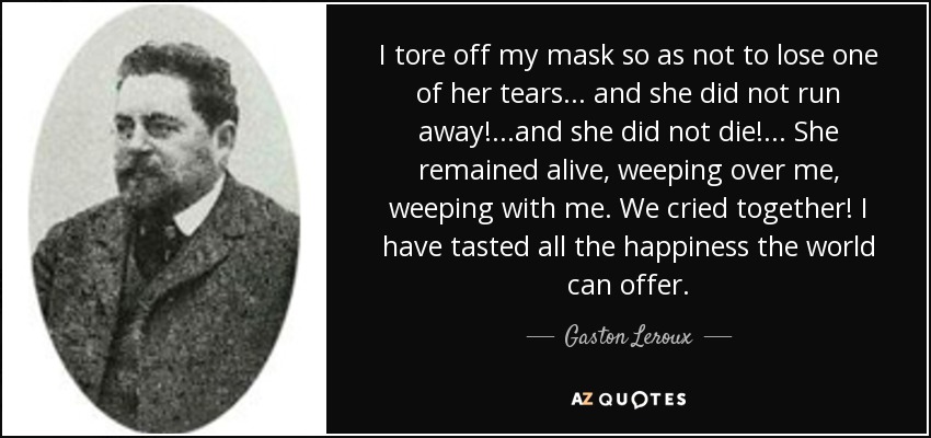 I tore off my mask so as not to lose one of her tears... and she did not run away!...and she did not die!... She remained alive, weeping over me, weeping with me. We cried together! I have tasted all the happiness the world can offer. - Gaston Leroux