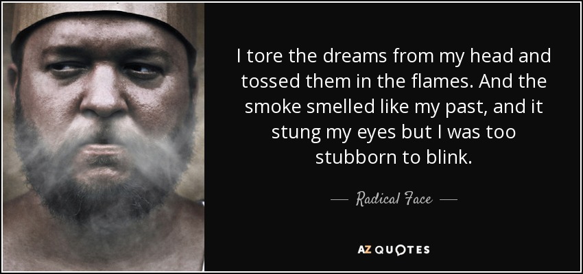 I tore the dreams from my head and tossed them in the flames. And the smoke smelled like my past, and it stung my eyes but I was too stubborn to blink. - Radical Face