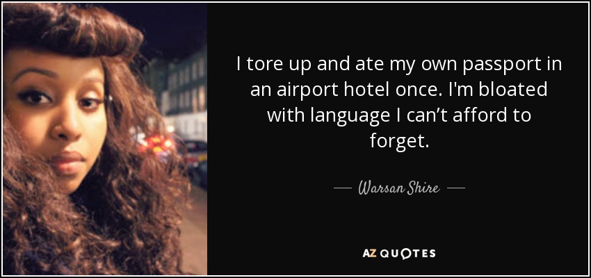 I tore up and ate my own passport in an airport hotel once. I'm bloated with language I can’t afford to forget. - Warsan Shire