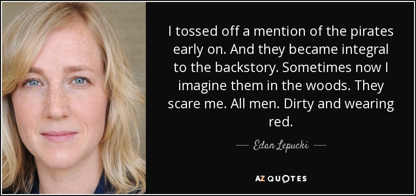 I tossed off a mention of the pirates early on. And they became integral to the backstory. Sometimes now I imagine them in the woods. They scare me. All men. Dirty and wearing red. - Edan Lepucki