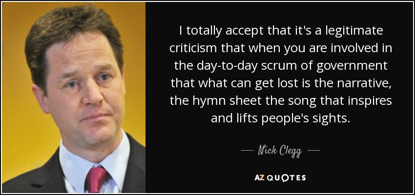 I totally accept that it's a legitimate criticism that when you are involved in the day-to-day scrum of government that what can get lost is the narrative, the hymn sheet the song that inspires and lifts people's sights. - Nick Clegg
