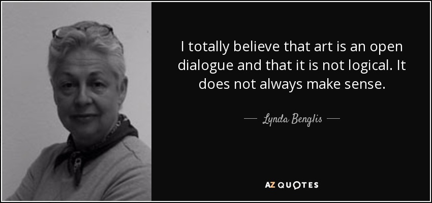 I totally believe that art is an open dialogue and that it is not logical. It does not always make sense. - Lynda Benglis