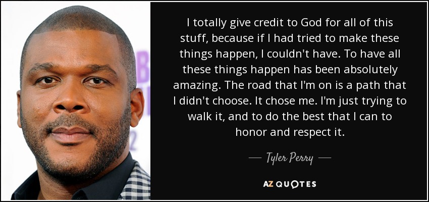 I totally give credit to God for all of this stuff, because if I had tried to make these things happen, I couldn't have. To have all these things happen has been absolutely amazing. The road that I'm on is a path that I didn't choose. It chose me. I'm just trying to walk it, and to do the best that I can to honor and respect it. - Tyler Perry