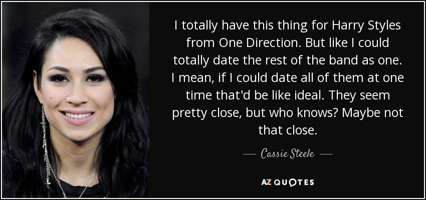 I totally have this thing for Harry Styles from One Direction. But like I could totally date the rest of the band as one. I mean, if I could date all of them at one time that'd be like ideal. They seem pretty close, but who knows? Maybe not that close. - Cassie Steele