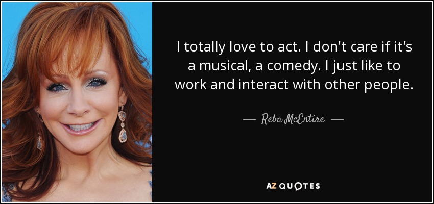 I totally love to act. I don't care if it's a musical, a comedy. I just like to work and interact with other people. - Reba McEntire