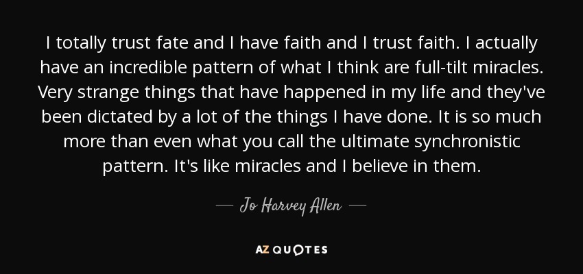 I totally trust fate and I have faith and I trust faith. I actually have an incredible pattern of what I think are full-tilt miracles. Very strange things that have happened in my life and they've been dictated by a lot of the things I have done. It is so much more than even what you call the ultimate synchronistic pattern. It's like miracles and I believe in them. - Jo Harvey Allen