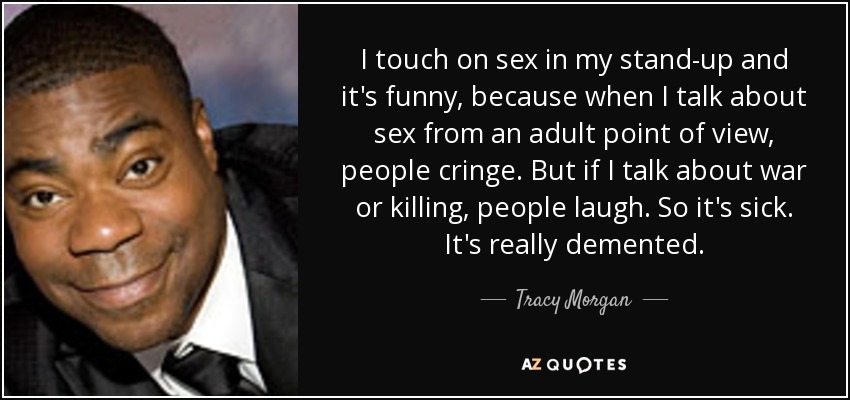 I touch on sex in my stand-up and it's funny, because when I talk about sex from an adult point of view, people cringe. But if I talk about war or killing, people laugh. So it's sick. It's really demented. - Tracy Morgan