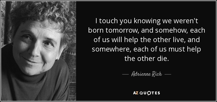 I touch you knowing we weren't born tomorrow, and somehow, each of us will help the other live, and somewhere, each of us must help the other die. - Adrienne Rich