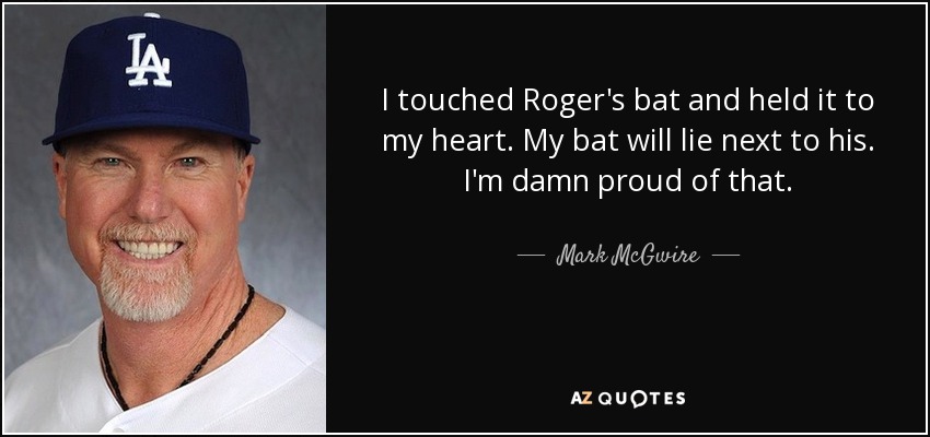 I touched Roger's bat and held it to my heart. My bat will lie next to his. I'm damn proud of that. - Mark McGwire