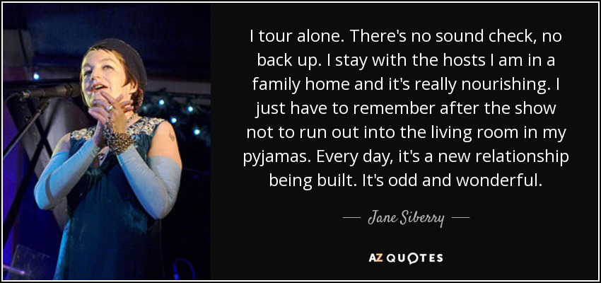 I tour alone. There's no sound check, no back up. I stay with the hosts I am in a family home and it's really nourishing. I just have to remember after the show not to run out into the living room in my pyjamas. Every day, it's a new relationship being built. It's odd and wonderful. - Jane Siberry