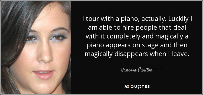 I tour with a piano, actually. Luckily I am able to hire people that deal with it completely and magically a piano appears on stage and then magically disappears when I leave. - Vanessa Carlton