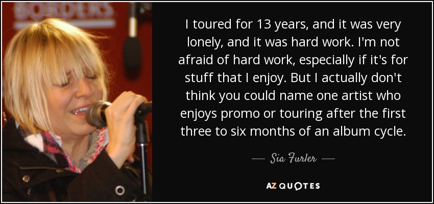 I toured for 13 years, and it was very lonely, and it was hard work. I'm not afraid of hard work, especially if it's for stuff that I enjoy. But I actually don't think you could name one artist who enjoys promo or touring after the first three to six months of an album cycle. - Sia Furler