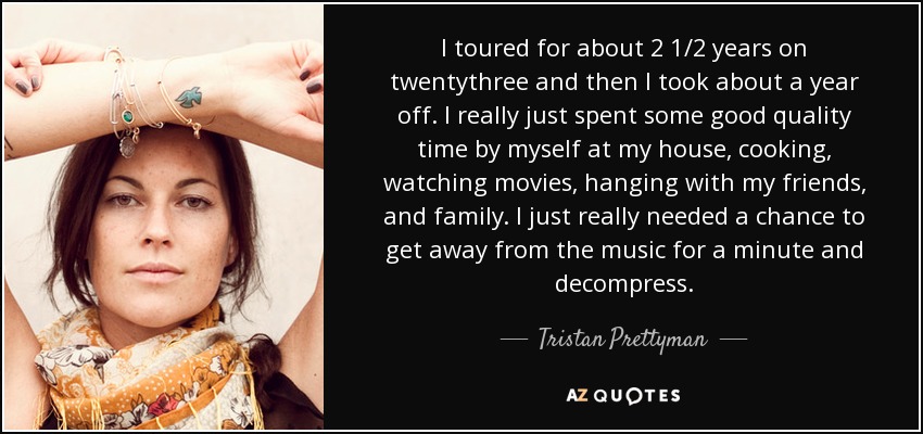 I toured for about 2 1/2 years on twentythree and then I took about a year off. I really just spent some good quality time by myself at my house, cooking, watching movies, hanging with my friends, and family. I just really needed a chance to get away from the music for a minute and decompress. - Tristan Prettyman
