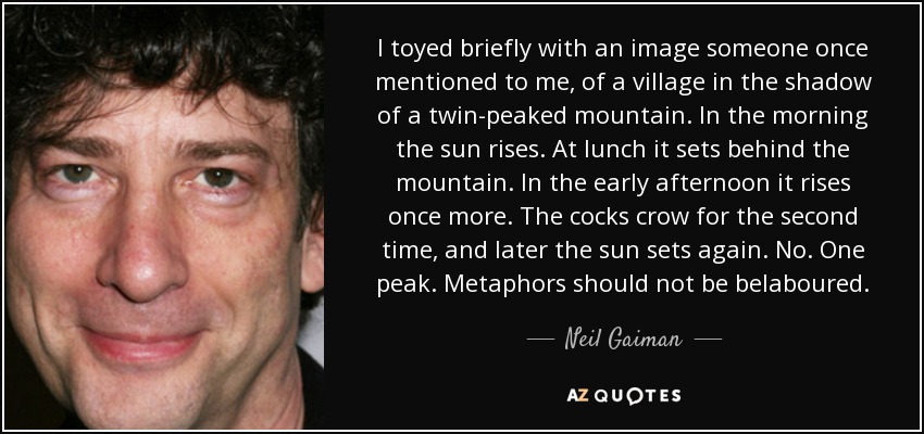 I toyed briefly with an image someone once mentioned to me, of a village in the shadow of a twin-peaked mountain. In the morning the sun rises. At lunch it sets behind the mountain. In the early afternoon it rises once more. The cocks crow for the second time, and later the sun sets again. No. One peak. Metaphors should not be belaboured. - Neil Gaiman
