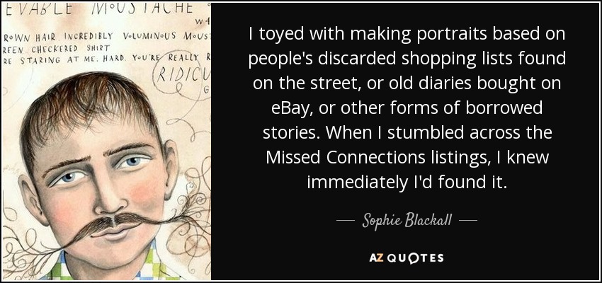 I toyed with making portraits based on people's discarded shopping lists found on the street, or old diaries bought on eBay, or other forms of borrowed stories. When I stumbled across the Missed Connections listings, I knew immediately I'd found it. - Sophie Blackall