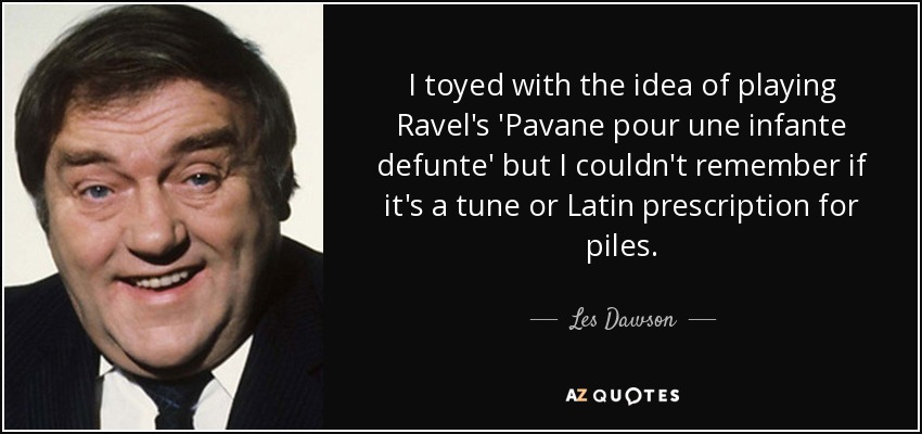 I toyed with the idea of playing Ravel's 'Pavane pour une infante defunte' but I couldn't remember if it's a tune or Latin prescription for piles. - Les Dawson