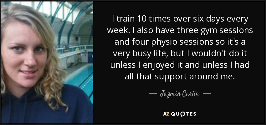 I train 10 times over six days every week. I also have three gym sessions and four physio sessions so it's a very busy life, but I wouldn't do it unless I enjoyed it and unless I had all that support around me. - Jazmin Carlin