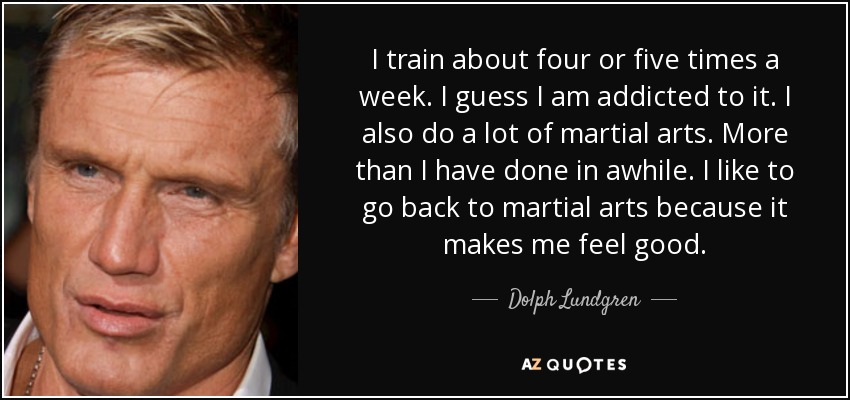 I train about four or five times a week. I guess I am addicted to it. I also do a lot of martial arts. More than I have done in awhile. I like to go back to martial arts because it makes me feel good. - Dolph Lundgren