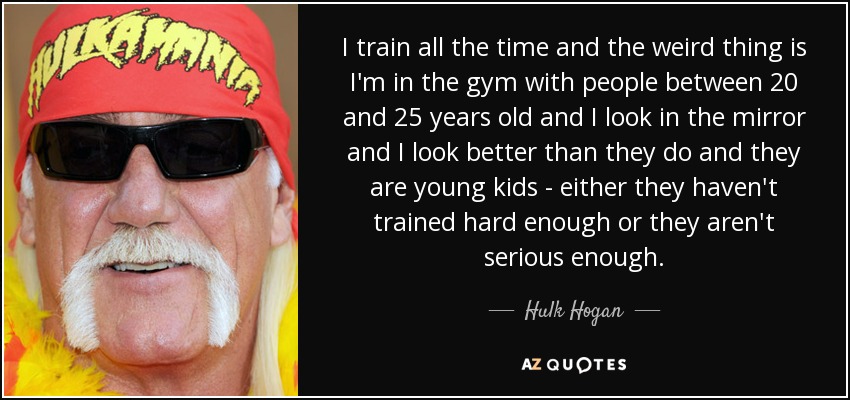 I train all the time and the weird thing is I'm in the gym with people between 20 and 25 years old and I look in the mirror and I look better than they do and they are young kids - either they haven't trained hard enough or they aren't serious enough. - Hulk Hogan
