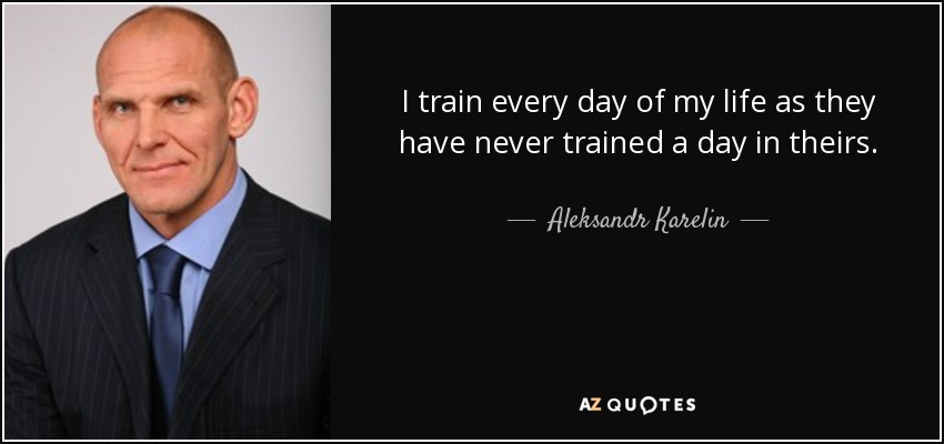 I train every day of my life as they have never trained a day in theirs. - Aleksandr Karelin