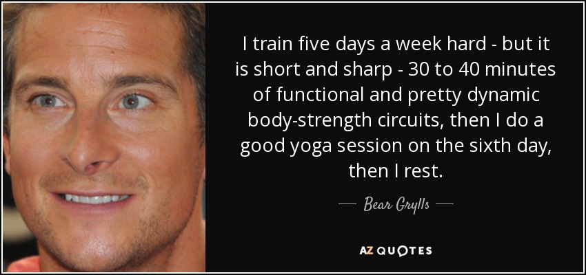 I train five days a week hard - but it is short and sharp - 30 to 40 minutes of functional and pretty dynamic body-strength circuits, then I do a good yoga session on the sixth day, then I rest. - Bear Grylls