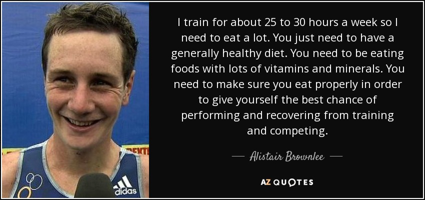 I train for about 25 to 30 hours a week so I need to eat a lot. You just need to have a generally healthy diet. You need to be eating foods with lots of vitamins and minerals. You need to make sure you eat properly in order to give yourself the best chance of performing and recovering from training and competing. - Alistair Brownlee