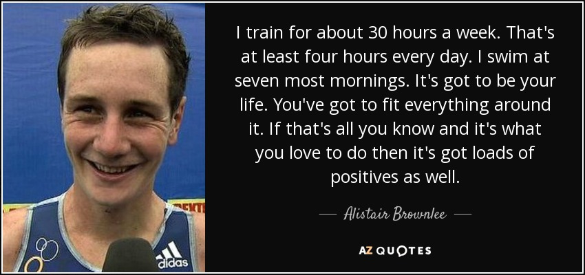 I train for about 30 hours a week. That's at least four hours every day. I swim at seven most mornings. It's got to be your life. You've got to fit everything around it. If that's all you know and it's what you love to do then it's got loads of positives as well. - Alistair Brownlee