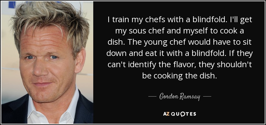 I train my chefs with a blindfold. I'll get my sous chef and myself to cook a dish. The young chef would have to sit down and eat it with a blindfold. If they can't identify the flavor, they shouldn't be cooking the dish. - Gordon Ramsay