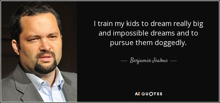 I train my kids to dream really big and impossible dreams and to pursue them doggedly. - Benjamin Jealous