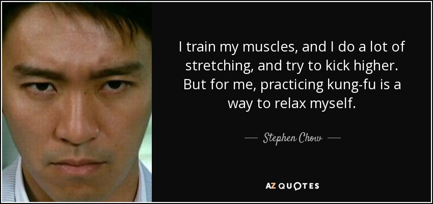 I train my muscles, and I do a lot of stretching, and try to kick higher. But for me, practicing kung-fu is a way to relax myself. - Stephen Chow