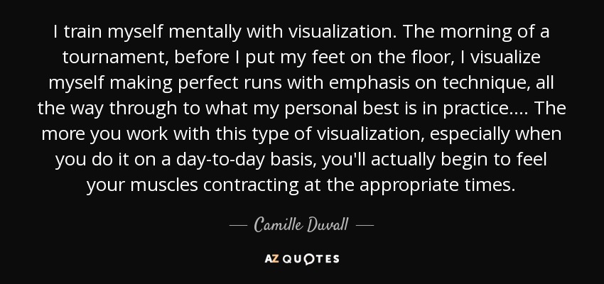 I train myself mentally with visualization. The morning of a tournament, before I put my feet on the floor, I visualize myself making perfect runs with emphasis on technique, all the way through to what my personal best is in practice.... The more you work with this type of visualization, especially when you do it on a day-to-day basis, you'll actually begin to feel your muscles contracting at the appropriate times. - Camille Duvall