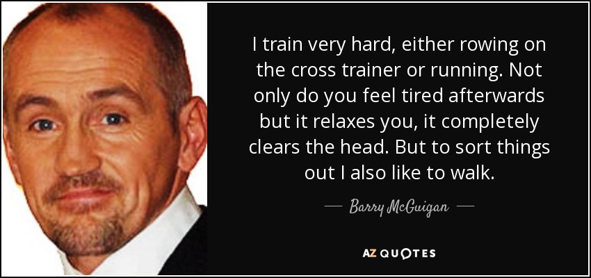 I train very hard, either rowing on the cross trainer or running. Not only do you feel tired afterwards but it relaxes you, it completely clears the head. But to sort things out I also like to walk. - Barry McGuigan