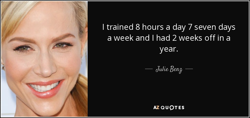 I trained 8 hours a day 7 seven days a week and I had 2 weeks off in a year. - Julie Benz
