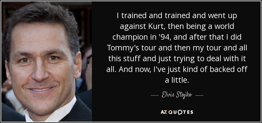 I trained and trained and went up against Kurt, then being a world champion in '94, and after that I did Tommy's tour and then my tour and all this stuff and just trying to deal with it all. And now, I've just kind of backed off a little. - Elvis Stojko