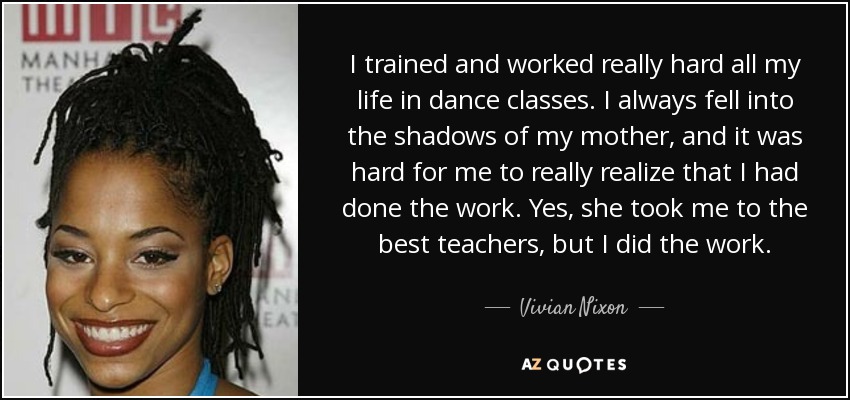 I trained and worked really hard all my life in dance classes. I always fell into the shadows of my mother, and it was hard for me to really realize that I had done the work. Yes, she took me to the best teachers, but I did the work. - Vivian Nixon
