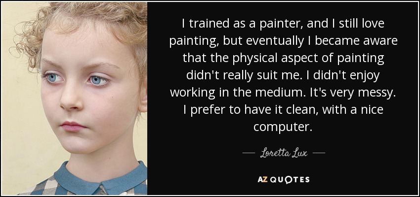 I trained as a painter, and I still love painting, but eventually I became aware that the physical aspect of painting didn't really suit me. I didn't enjoy working in the medium. It's very messy. I prefer to have it clean, with a nice computer. - Loretta Lux